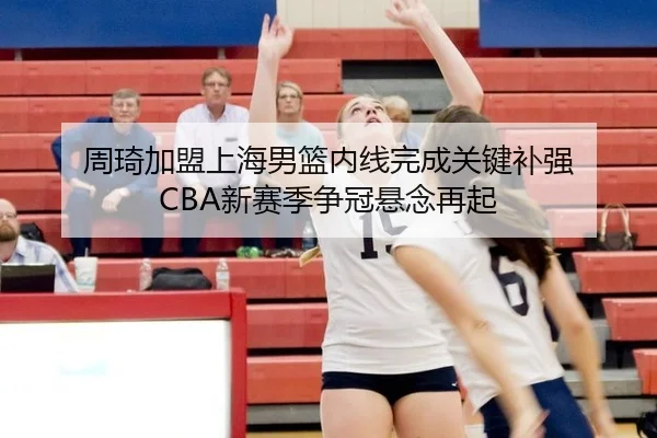 周琦加盟上海男篮内线完成关键补强 CBA新赛季争冠悬念再起